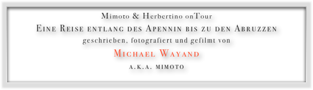 Mimoto & Herbertino onTour
Eine Reise entlang des Apennin bis zu den Abruzzen
geschrieben, fotografiert und gefilmt von
Michael Wayand
a.k.a. mimoto