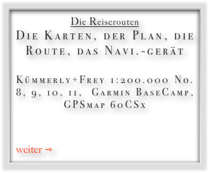 Die Reiserouten
Die Karten, der Plan, die Route, das Navi.-gerät 
Kümmerly+Frey 1:200.000 No. 8, 9, 10, 11,  Garmin BaseCamp,  GPSmap 60CSx 


weiter ⇾