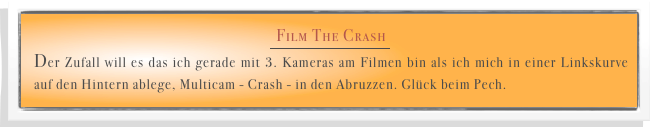 Film The Crash
￼
Der Zufall will es das ich gerade mit 3. Kameras am Filmen bin als ich mich in einer Linkskurve auf den Hintern ablege, Multicam - Crash - in den Abruzzen. Glück beim Pech. 