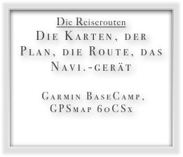 Die Reiserouten
Die Karten, der Plan, die Route, das Navi.-gerät 
 Garmin BaseCamp,  GPSmap 60CSx 