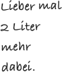 Lieber mal 2 Liter mehr dabei. 
