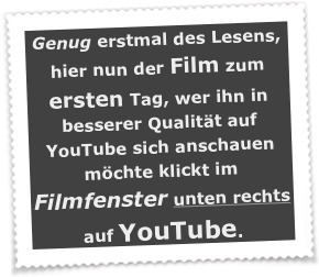 Genug erstmal des Lesens, hier nun der Film zum ersten Tag, wer ihn in besserer Qualität auf YouTube sich anschauen möchte klickt im Filmfenster unten rechts auf YouTube.