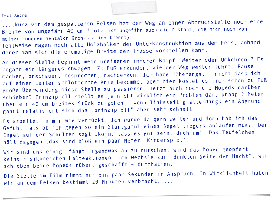 Text André:
....kurz vor dem gespaltenen Felsen hat der Weg an einer Abbruchstelle noch eine Breite von ungefähr 40 cm ! (das ist ungefähr auch die Distanz, die mich noch von meiner inneren mentalen Grenzstation trennt) Teilweise ragen noch alte Holzbalken der Unterkonstruktion aus dem Fels, anhand derer man sich die ehemalige Breite der Trasse vorstellen kann.
An dieser Stelle beginnt mein ureigener innerer Kampf. Weiter oder Umkehren ? Es begann ein längeres Abwägen. Zu Fuß erkunden, wie der Weg weiter führt. Pause machen, anschauen, besprechen, nachdenken. Ich habe Höhenangst – nicht dass ich auf einer Leiter schlotternde Knie bekomme, aber hier kostet es mich schon zu Fuß große Überwindung diese Stelle zu passieren. Jetzt auch noch die Mopeds darüber schieben? Prinzipiell stellt es ja nicht wirklich ein Problem dar, knapp 2 Meter über ein 40 cm breites Stück zu gehen – wenn linksseitig allerdings ein Abgrund gähnt relativiert sich das „prinzipiell“ aber sehr schnell.
Es arbeitet in mir wie verrückt. Ich würde da gern weiter und doch hab ich das Gefühl, als ob ich gegen so ein Startgummi eines Segelfliegers anlaufen muss. Der Engel auf der Schulter sagt „komm, lass es gut sein, dreh um“. Das Teufelchen hält dagegen „das sind bloß ein paar Meter, Kinderspiel“.
Wir sind uns einig, fängt irgendwas an zu rutschen, wird das Moped geopfert – keine risikoreichen Halteaktionen. Ich wechsle zur „dunklen Seite der Macht“, wir schieben beide Mopeds rüber, geschafft – durchatmen.
Die Stelle im Film nimmt nur ein paar Sekunden in Anspruch. In Wirklichkeit haben wir an dem Felsen bestimmt 20 Minuten verbracht.....
