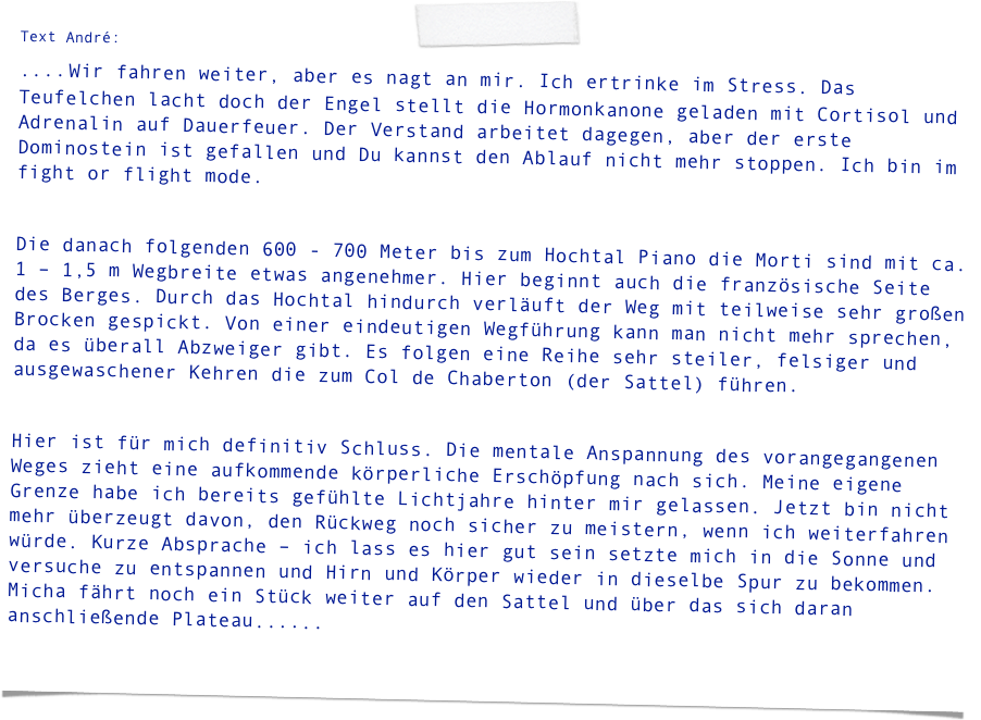 Text André:
.... Wir fahren weiter, aber es nagt an mir. Ich ertrinke im Stress. Das Teufelchen lacht doch der Engel stellt die Hormonkanone geladen mit Cortisol und Adrenalin auf Dauerfeuer. Der Verstand arbeitet dagegen, aber der erste Dominostein ist gefallen und Du kannst den Ablauf nicht mehr stoppen. Ich bin im fight or flight mode.

Die danach folgenden 600 - 700 Meter bis zum Hochtal Piano die Morti sind mit ca. 1 – 1,5 m Wegbreite etwas angenehmer. Hier beginnt auch die französische Seite des Berges. Durch das Hochtal hindurch verläuft der Weg mit teilweise sehr großen Brocken gespickt. Von einer eindeutigen Wegführung kann man nicht mehr sprechen, da es überall Abzweiger gibt. Es folgen eine Reihe sehr steiler, felsiger und ausgewaschener Kehren die zum Col de Chaberton (der Sattel) führen.

Hier ist für mich definitiv Schluss. Die mentale Anspannung des vorangegangenen Weges zieht eine aufkommende körperliche Erschöpfung nach sich. Meine eigene Grenze habe ich bereits gefühlte Lichtjahre hinter mir gelassen. Jetzt bin nicht mehr überzeugt davon, den Rückweg noch sicher zu meistern, wenn ich weiterfahren würde. Kurze Absprache – ich lass es hier gut sein setzte mich in die Sonne und versuche zu entspannen und Hirn und Körper wieder in dieselbe Spur zu bekommen. Micha fährt noch ein Stück weiter auf den Sattel und über das sich daran anschließende Plateau......
