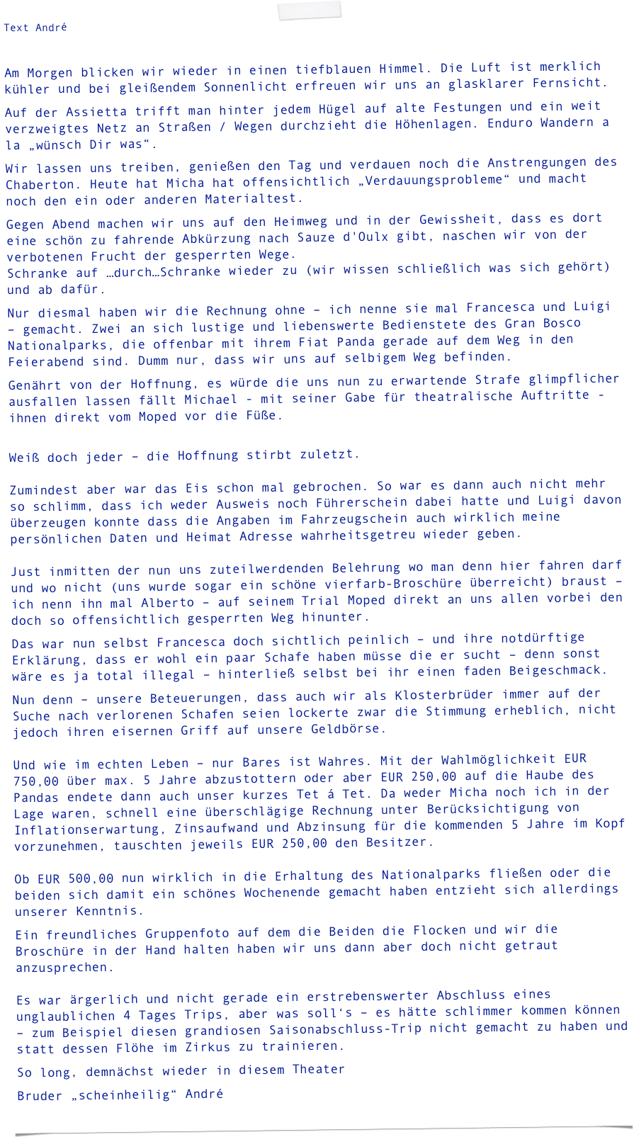 Text André

Am Morgen blicken wir wieder in einen tiefblauen Himmel. Die Luft ist merklich kühler und bei gleißendem Sonnenlicht erfreuen wir uns an glasklarer Fernsicht.
Auf der Assietta trifft man hinter jedem Hügel auf alte Festungen und ein weit verzweigtes Netz an Straßen / Wegen durchzieht die Höhenlagen. Enduro Wandern a la „wünsch Dir was“.
Wir lassen uns treiben, genießen den Tag und verdauen noch die Anstrengungen des Chaberton. Heute hat Micha hat offensichtlich „Verdauungsprobleme“ und macht noch den ein oder anderen Materialtest.
Gegen Abend machen wir uns auf den Heimweg und in der Gewissheit, dass es dort eine schön zu fahrende Abkürzung nach Sauze d'Oulx gibt, naschen wir von der verbotenen Frucht der gesperrten Wege. Schranke auf …durch…Schranke wieder zu (wir wissen schließlich was sich gehört) und ab dafür.
Nur diesmal haben wir die Rechnung ohne – ich nenne sie mal Francesca und Luigi – gemacht. Zwei an sich lustige und liebenswerte Bedienstete des Gran Bosco Nationalparks, die offenbar mit ihrem Fiat Panda gerade auf dem Weg in den Feierabend sind. Dumm nur, dass wir uns auf selbigem Weg befinden.
Genährt von der Hoffnung, es würde die uns nun zu erwartende Strafe glimpflicher ausfallen lassen fällt Michael - mit seiner Gabe für theatralische Auftritte -  ihnen direkt vom Moped vor die Füße.
 Weiß doch jeder – die Hoffnung stirbt zuletzt.   Zumindest aber war das Eis schon mal gebrochen. So war es dann auch nicht mehr so schlimm, dass ich weder Ausweis noch Führerschein dabei hatte und Luigi davon überzeugen konnte dass die Angaben im Fahrzeugschein auch wirklich meine persönlichen Daten und Heimat Adresse wahrheitsgetreu wieder geben.  Just inmitten der nun uns zuteilwerdenden Belehrung wo man denn hier fahren darf und wo nicht (uns wurde sogar ein schöne vierfarb-Broschüre überreicht) braust – ich nenn ihn mal Alberto – auf seinem Trial Moped direkt an uns allen vorbei den doch so offensichtlich gesperrten Weg hinunter.
Das war nun selbst Francesca doch sichtlich peinlich – und ihre notdürftige Erklärung, dass er wohl ein paar Schafe haben müsse die er sucht – denn sonst wäre es ja total illegal – hinterließ selbst bei ihr einen faden Beigeschmack.
Nun denn – unsere Beteuerungen, dass auch wir als Klosterbrüder immer auf der Suche nach verlorenen Schafen seien lockerte zwar die Stimmung erheblich, nicht jedoch ihren eisernen Griff auf unsere Geldbörse.  Und wie im echten Leben – nur Bares ist Wahres. Mit der Wahlmöglichkeit EUR 750,00 über max. 5 Jahre abzustottern oder aber EUR 250,00 auf die Haube des Pandas endete dann auch unser kurzes Tet á Tet. Da weder Micha noch ich in der Lage waren, schnell eine überschlägige Rechnung unter Berücksichtigung von Inflationserwartung, Zinsaufwand und Abzinsung für die kommenden 5 Jahre im Kopf vorzunehmen, tauschten jeweils EUR 250,00 den Besitzer.  Ob EUR 500,00 nun wirklich in die Erhaltung des Nationalparks fließen oder die beiden sich damit ein schönes Wochenende gemacht haben entzieht sich allerdings unserer Kenntnis.
Ein freundliches Gruppenfoto auf dem die Beiden die Flocken und wir die Broschüre in der Hand halten haben wir uns dann aber doch nicht getraut anzusprechen.  Es war ärgerlich und nicht gerade ein erstrebenswerter Abschluss eines unglaublichen 4 Tages Trips, aber was soll‘s – es hätte schlimmer kommen können – zum Beispiel diesen grandiosen Saisonabschluss-Trip nicht gemacht zu haben und statt dessen Flöhe im Zirkus zu trainieren.
So long, demnächst wieder in diesem Theater
Bruder „scheinheilig“ André
