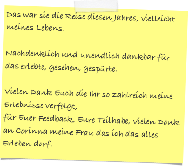 Das war sie die Reise diesen Jahres, vielleicht meines Lebens.  

Nachdenklich und unendlich dankbar für das erlebte, gesehen, gespürte. 

Vielen Dank Euch die Ihr so zahlreich meine Erlebnisse verfolgt, 
für Euer Feedback, Eure Teilhabe, vielen Dank an Corinna meine Frau das ich das alles Erleben darf.