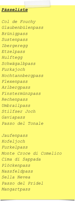 Pässeliste

Col de Fouchy
Glaubenbülenpass
Brünigpass
Sustenpass
Ibergeregg
Etzelpass
Hulftegg
Schwägalbpass
Furkajoch
Hochtannbergpass
Flexenpass
Arlbergpass
Finstermünzpass
Rechenpass
Umbrailpass
Stilfser Joch
Gaviapass
Passo del Tonale

Jaufenpass
Kofeljoch
Furkelpass
Monte Croce di Comelico
Cima di Sappada
Plöckenpass
Nassfeldpass
Sella Nevea
Passo del Pridel
Mangartpass
