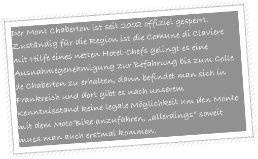 Der Mont Chaberton ist seit 2002 offiziel gesperrt. Zuständig für die Region ist die Comune di Claviere mit Hilfe eines netten Hotel-Chefs gelingt es eine Ausnahmegenehmigung zur Befahrung bis zum Colle de Chaberton zu erhalten, dann befindet man sich in Frankreich und dort gibt es nach unserem Kenntnisstand keine legale Möglichkeit um den Monte mit dem Moto‘Bike anzufahren, „allerdings“ soweit muss man auch erstmal kommen. 