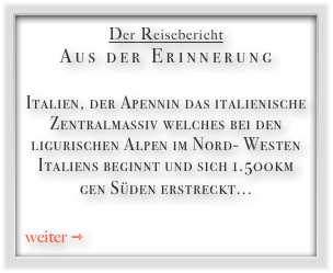 Der Reisebericht
Aus der Erinnerung

Italien, der Apennin das italienische Zentralmassiv welches bei den ligurischen Alpen im Nord- Westen Italiens beginnt und sich 1.500km gen Süden erstreckt...  

weiter ⇾
