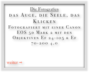 Die Fotografien
das Auge, die Seele, das Klicken Fotografiert mit einer Canon EOS 5d Mark 2 mit den Objektiven Ef 24-105 & Ef 70-200 4,0


weiter ⇾