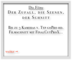 Die Filme
Der Zufall, die Szenen, der Schnitt

Bis zu 3 Kameras v. Typ goPro hd. Filmschnitt mit FinalCutProX...


  
weiter ⇾