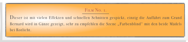 Film No. 1. 
￼
Dieser ist mit vielen Effekten und schnellen Schnitten gespickt, einzig die Auffahrt zum Grand Bernard wird in Gänze gezeigt, sehr zu empfehlen die Szene „Farbenblind“ mit den beide Mädels bei Rotlicht.   