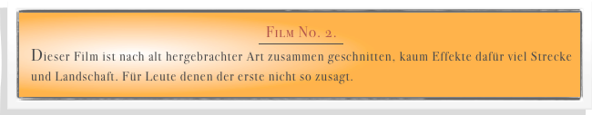 Film No. 2. 
￼
Dieser Film ist nach alt hergebrachter Art zusammen geschnitten, kaum Effekte dafür viel Strecke und Landschaft. Für Leute denen der erste nicht so zusagt. 