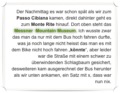 Der Nachmittag es war schon spät als wir zum Passo Cibiana kamen, direkt dahinter geht es zum Monte Rite hinauf. Dort oben steht das Messner  Mountain Museum. Ich wusste zwar das man da nur mit dem Bus hoch fahren durfte, was ja noch lange nicht heisst das man es mit dem Bike nicht hoch fahren „könnte“, aber leider war die Straße mit einem schwer zu überwindenden Schlagbaum gesichert, desweiteren kam ausgerechnet der Bus herunter als wir unten ankamen, ein Satz mit x, dass war nun nix.