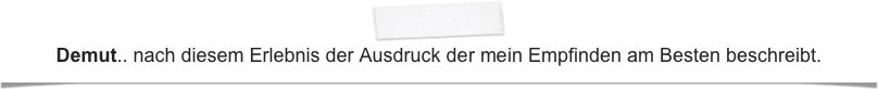 Demut.. nach diesem Erlebnis der Ausdruck der mein Empfinden am Besten beschreibt.
