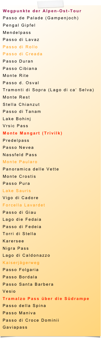 Wegpunkte der Alpen-Ost-Tour
Passo de Palade (Gampenjoch)
Pengal Gipfel
Mendelpass
Passo di Lavaz
Passo di Rollo
Passo di Creada
Passo Duran
Passo Cibiana
Monte Rite
Passo d. Osval
Tramonti di Sopra (Lago di ca‘ Selva)
Monte Rest
Stella Chianzut
Passo di Tanam
Lake Bohinj
Vrsic Pass
Monte Mangart (Trivilk)
Predelpass
Passo Nevea
Nassfeld Pass
Monte Paularo
Panoramica delle Vette
Monte Crostis
Passo Pura
Lake Sauris
Vigo di Cadore
Forcella Lavardet
Passo di Giau
Lago die Fedaia
Passo di Fedeia
Torri di Stella
Karersee
Nigra Pass
Lago di Caldonazzo
Kaiserjägerweg
Passo Folgaria
Passo Bordala
Passo Santa Barbera
Vesio
Tramalzo Pass über die Südrampe
Passo della Spina
Passo Maniva
Passo di Croce Dominii
Gaviapass
