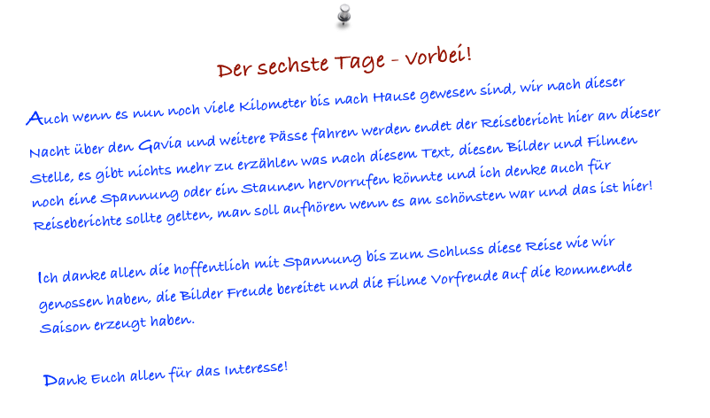 Der sechste Tage - vorbei! 
Auch wenn es nun noch viele Kilometer bis nach Hause gewesen sind, wir nach dieser Nacht über den Gavia und weitere Pässe fahren werden endet der Reisebericht hier an dieser Stelle, es gibt nichts mehr zu erzählen was nach diesem Text, diesen Bilder und Filmen noch eine Spannung oder ein Staunen hervorrufen könnte und ich denke auch für Reiseberichte sollte gelten, man soll aufhören wenn es am schönsten war und das ist hier!

Ich danke allen die hoffentlich mit Spannung bis zum Schluss diese Reise wie wir genossen haben, die Bilder Freude bereitet und die Filme Vorfreude auf die kommende Saison erzeugt haben.

Dank Euch allen für das Interesse! 