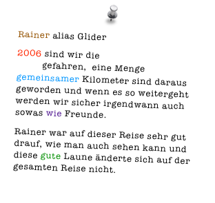 Rainer alias Glider
2006 sind wir die erste gemeinsame Tour gefahren,  eine Menge gemeinsamer Kilometer sind daraus geworden und wenn es so weitergeht werden wir sicher irgendwann auch sowas wie Freunde. 
Rainer war auf dieser Reise sehr gut drauf, wie man auch sehen kann und diese gute Laune änderte sich auf der gesamten Reise nicht.  