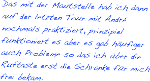 Das mit der Mautstelle hab ich dann auf der letzten Tour mit André nochmals praktiziert, prinzipiel funktioniert es aber es gab häufiger auch Probleme so das ich über die Ruftaste erst die Schranke für mich frei bekam.