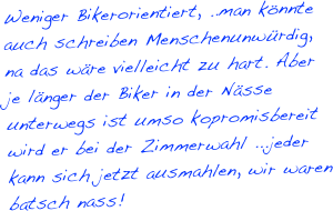 Weniger Bikerorientiert, ..man könnte auch schreiben Menschenunwürdig, na das wäre vielleicht zu hart. Aber je länger der Biker in der Nässe unterwegs ist umso kopromisbereit wird er bei der Zimmerwahl ...jeder kann sich jetzt ausmahlen, wir waren batsch nass!