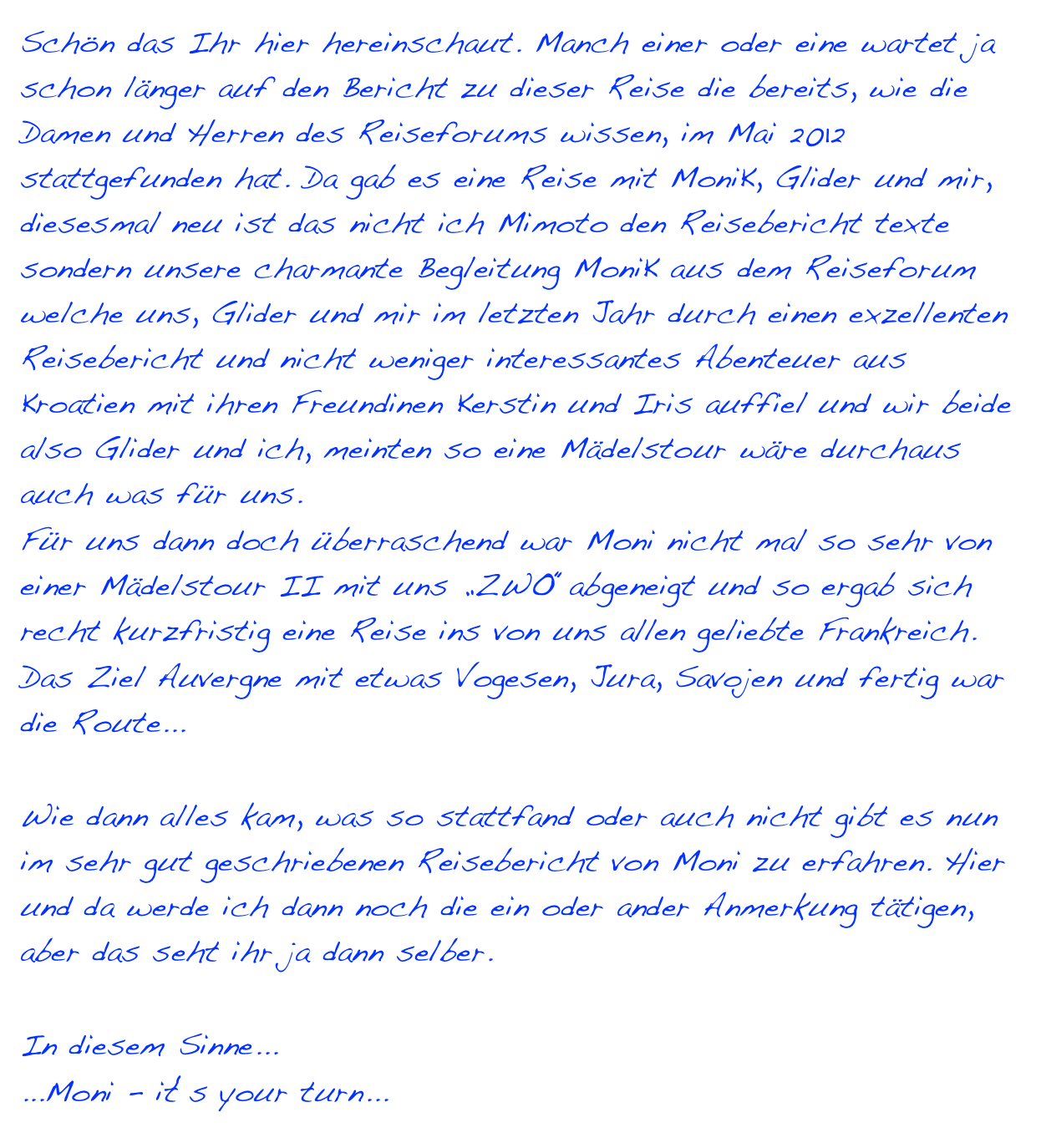 Schön das Ihr hier hereinschaut. Manch einer oder eine wartet ja schon länger auf den Bericht zu dieser Reise die bereits, wie die Damen und Herren des Reiseforums wissen, im Mai 2012 stattgefunden hat. Da gab es eine Reise mit MoniK, Glider und mir, diesesmal neu ist das nicht ich Mimoto den Reisebericht texte sondern unsere charmante Begleitung MoniK aus dem Reiseforum welche uns, Glider und mir im letzten Jahr durch einen exzellenten Reisebericht und nicht weniger interessantes Abenteuer aus Kroatien mit ihren Freundinen Kerstin und Iris auffiel und wir beide  also Glider und ich, meinten so eine Mädelstour wäre durchaus auch was für uns. 
Für uns dann doch überraschend war Moni nicht mal so sehr von einer Mädelstour II mit uns „ZWO“abgeneigt und so ergab sich recht kurzfristig eine Reise ins von uns allen geliebte Frankreich. 
Das Ziel Auvergne mit etwas Vogesen, Jura, Savojen und fertig war die Route...

Wie dann alles kam, was so stattfand oder auch nicht gibt es nun im sehr gut geschriebenen Reisebericht von Moni zu erfahren. Hier und da werde ich dann noch die ein oder ander Anmerkung tätigen, aber das seht ihr ja dann selber. 

In diesem Sinne...
...Moni - it‘s your turn... >> es begann <<