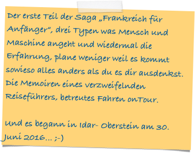Der erste Teil der Saga „Frankreich für Anfänger“, drei Typen was Mensch und Maschine angeht und wiedermal die Erfahrung, plane weniger weil es kommt sowieso alles anders als du es dir ausdenkst. 
Die Memoiren eines verzweifelnden Reiseführers, betreutes Fahren onTour.  

Und es begann in Idar- Oberstein am 30. Juni 2016... ;-)