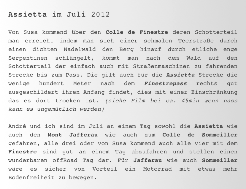 Assietta im Juli 2012

Von Susa kommend über den Colle de Finestre deren Schotterteil man erreicht indem man sich einer schmalen Teerstraße durch einen dichten Nadelwald den Berg hinauf durch etliche enge  Serpentinen schlängelt, kommt man nach dem Wald auf den Schotterteil der einfach auch mit Straßenmaschinen zu fahrenden Strecke bis zum Pass. Die gilt auch für die Assietta Strecke die wenige hundert Meter nach dem Finestrepass rechts gut ausgeschildert ihren Anfang findet, dies mit einer Einschränkung das es dort trocken ist. (siehe Film bei ca. 45min wenn nass kann es ungemütlich werden) 
André und ich sind im Juli an einem Tag sowohl die Assietta wie auch den Mont Jafferau wie auch zum Colle de Sommeiller gefahren, alle drei oder von Susa kommend auch alle vier mit dem Finestre sind gut an einem Tag abzufahren und stellen einen wunderbaren offRoad Tag dar. Für Jafferau wie auch Sommeiller wäre es sicher von Vorteil ein Motorrad mit etwas mehr Bodenfreiheit zu bewegen. 