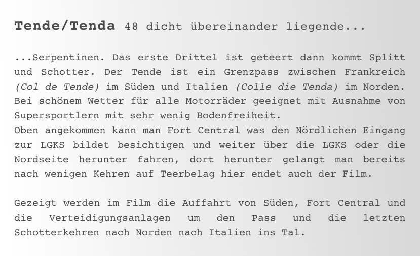 Tende/Tenda 48 dicht übereinander liegende...

...Serpentinen. Das erste Drittel ist geteert dann kommt Splitt und Schotter. Der Tende ist ein Grenzpass zwischen Frankreich (Col de Tende) im Süden und Italien (Colle die Tenda) im Norden. Bei schönem Wetter für alle Motorräder geeignet mit Ausnahme von Supersportlern mit sehr wenig Bodenfreiheit.
Oben angekommen kann man Fort Central was den Nördlichen Eingang zur LGKS bildet besichtigen und weiter über die LGKS oder die Nordseite herunter fahren, dort herunter gelangt man bereits nach wenigen Kehren auf Teerbelag hier endet auch der Film.

Gezeigt werden im Film die Auffahrt von Süden, Fort Central und die Verteidigungsanlagen um den Pass und die letzten Schotterkehren nach Norden nach Italien ins Tal.  