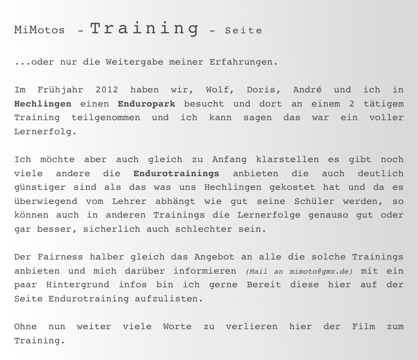 MiMotos  - Training - Seite

...oder nur die Weitergabe meiner Erfahrungen.

Im Frühjahr 2012 haben wir, Wolf, Doris, André und ich in Hechlingen einen Enduropark besucht und dort an einem 2 tätigem Training teilgenommen und ich kann sagen das war ein voller Lernerfolg.

Ich möchte aber auch gleich zu Anfang klarstellen es gibt noch viele andere die Endurotrainings anbieten die auch deutlich günstiger sind als das was uns Hechlingen gekostet hat und da es überwiegend vom Lehrer abhängt wie gut seine Schüler werden, so können auch in anderen Trainings die Lernerfolge genauso gut oder gar besser, sicherlich auch schlechter sein.

Der Fairness halber gleich das Angebot an alle die solche Trainings anbieten und mich darüber informieren (Mail an mimoto@gmx.de) mit ein paar Hintergrund infos bin ich gerne Bereit diese hier auf der Seite Endurotraining aufzulisten. 

Ohne nun weiter viele Worte zu verlieren hier der Film zum Training.