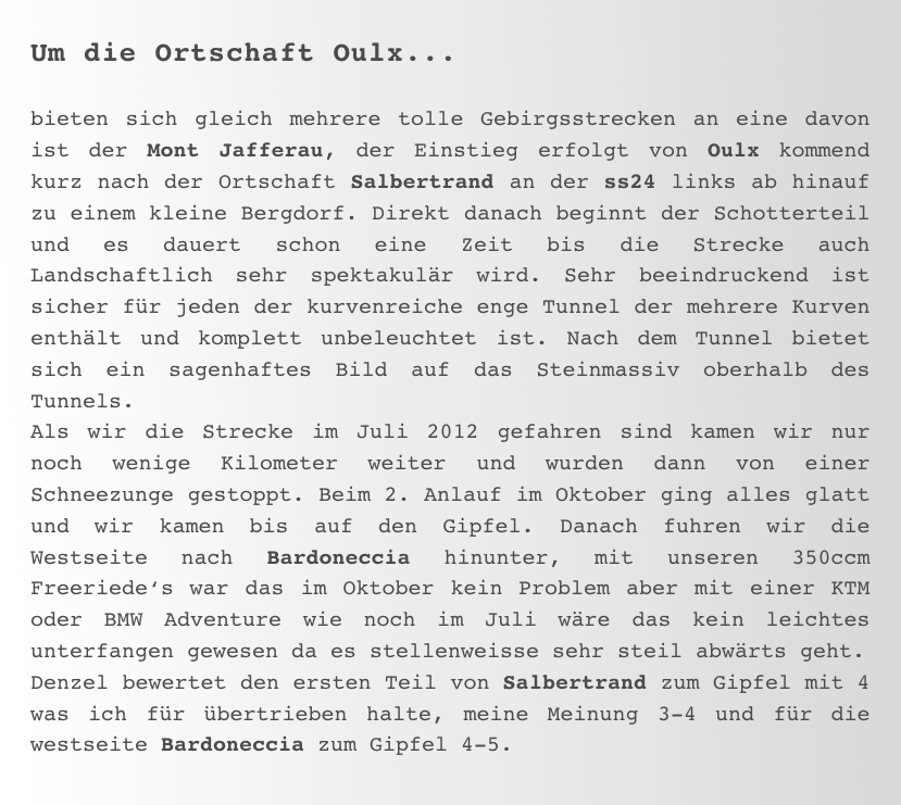 Um die Ortschaft Oulx...

bieten sich gleich mehrere tolle Gebirgsstrecken an eine davon ist der Mont Jafferau, der Einstieg erfolgt von Oulx kommend kurz nach der Ortschaft Salbertrand an der ss24 links ab hinauf zu einem kleine Bergdorf. Direkt danach beginnt der Schotterteil und es dauert schon eine Zeit bis die Strecke auch Landschaftlich sehr spektakulär wird. Sehr beeindruckend ist sicher für jeden der kurvenreiche enge Tunnel der mehrere Kurven enthält und komplett unbeleuchtet ist. Nach dem Tunnel bietet sich ein sagenhaftes Bild auf das Steinmassiv oberhalb des Tunnels. 
Als wir die Strecke im Juli 2012 gefahren sind kamen wir nur noch wenige Kilometer weiter und wurden dann von einer Schneezunge gestoppt. Beim 2. Anlauf im Oktober ging alles glatt und wir kamen bis auf den Gipfel. Danach fuhren wir die Westseite nach Bardoneccia hinunter, mit unseren 350ccm Freeriede‘s war das im Oktober kein Problem aber mit einer KTM oder BMW Adventure wie noch im Juli wäre das kein leichtes unterfangen gewesen da es stellenweisse sehr steil abwärts geht. 
Denzel bewertet den ersten Teil von Salbertrand zum Gipfel mit 4 was ich für übertrieben halte, meine Meinung 3-4 und für die westseite Bardoneccia zum Gipfel 4-5.  