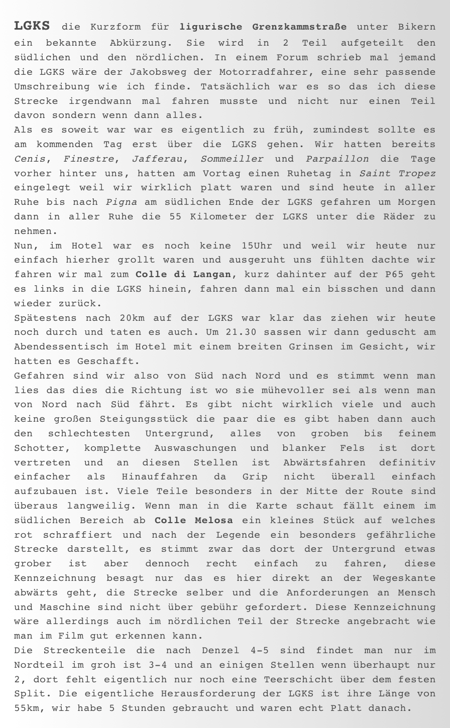 LGKS die Kurzform für ligurische Grenzkammstraße unter Bikern ein bekannte Abkürzung. Sie wird in 2 Teil aufgeteilt den südlichen und den nördlichen. In einem Forum schrieb mal jemand die LGKS wäre der Jakobsweg der Motorradfahrer, eine sehr passende Umschreibung wie ich finde. Tatsächlich war es so das ich diese Strecke irgendwann mal fahren musste und nicht nur einen Teil davon sondern wenn dann alles.  Als es soweit war war es eigentlich zu früh, zumindest sollte es am kommenden Tag erst über die LGKS gehen. Wir hatten bereits Cenis, Finestre, Jafferau, Sommeiller und Parpaillon die Tage vorher hinter uns, hatten am Vortag einen Ruhetag in Saint Tropez eingelegt weil wir wirklich platt waren und sind heute in aller Ruhe bis nach Pigna am südlichen Ende der LGKS gefahren um Morgen dann in aller Ruhe die 55 Kilometer der LGKS unter die Räder zu nehmen.
Nun, im Hotel war es noch keine 15Uhr und weil wir heute nur einfach hierher grollt waren und ausgeruht uns fühlten dachte wir fahren wir mal zum Colle di Langan, kurz dahinter auf der P65 geht es links in die LGKS hinein, fahren dann mal ein bisschen und dann wieder zurück.
Spätestens nach 20km auf der LGKS war klar das ziehen wir heute noch durch und taten es auch. Um 21.30 sassen wir dann geduscht am Abendessentisch im Hotel mit einem breiten Grinsen im Gesicht, wir hatten es Geschafft.  Gefahren sind wir also von Süd nach Nord und es stimmt wenn man lies das dies die Richtung ist wo sie mühevoller sei als wenn man von Nord nach Süd fährt. Es gibt nicht wirklich viele und auch keine großen Steigungsstück die paar die es gibt haben dann auch den schlechtesten Untergrund, alles von groben bis feinem Schotter, komplette Auswaschungen und blanker Fels ist dort vertreten und an diesen Stellen ist Abwärtsfahren definitiv einfacher als Hinauffahren da Grip nicht überall einfach aufzubauen ist. Viele Teile besonders in der Mitte der Route sind überaus langweilig. Wenn man in die Karte schaut fällt einem im südlichen Bereich ab Colle Melosa ein kleines Stück auf welches rot schraffiert und nach der Legende ein besonders gefährliche Strecke darstellt, es stimmt zwar das dort der Untergrund etwas grober ist aber dennoch recht einfach zu fahren, diese Kennzeichnung besagt nur das es hier direkt an der Wegeskante abwärts geht, die Strecke selber und die Anforderungen an Mensch und Maschine sind nicht über gebühr gefordert. Diese Kennzeichnung wäre allerdings auch im nördlichen Teil der Strecke angebracht wie man im Film gut erkennen kann. 
Die Streckenteile die nach Denzel 4-5 sind findet man nur im Nordteil im groh ist 3-4 und an einigen Stellen wenn überhaupt nur 2, dort fehlt eigentlich nur noch eine Teerschicht über dem festen Split. Die eigentliche Herausforderung der LGKS ist ihre Länge von 55km, wir habe 5 Stunden gebraucht und waren echt Platt danach.  