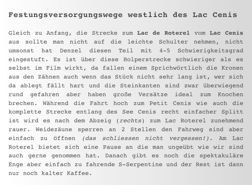 Festungsversorgungswege westlich des Lac Cenis

Gleich zu Anfang, die Strecke zum Lac de Roterel vom Lac Cenis aus sollte man nicht auf die leichte Schulter nehmen, nicht umsonst hat Denzel diesen Teil mit 4-5 Schwierigkeitsgrad eingestuft. Es ist über diese Holperstrecke schwieriger als es selbst im Film wirkt, da fallen einem Sprichwörtlich die Kronen aus den Zähnen auch wenn das Stück nicht sehr lang ist, wer sich da ablegt fällt hart und die Steinkanten sind zwar überwiegend rund gefahren aber haben große Versätze ideal zum Knochen brechen. Während die Fahrt hoch zum Petit Cenis wie auch die komplette Strecke entlang des See Cenis recht einfacher Splitt ist wird es nach dem Abzeig (rechts) zum Lac Roterel zunehmend rauer. Weidezäune sperren an 2 Stellen den Fahrweg sind aber einfach zu öffnen (das schliessen nicht vergessen!). Am Lac Roterel bietet sich eine Pause an die man ungeübt wie wir sind auch gerne genommen hat. Danach gibt es noch die spektakuläre Enge aber einfach zu fahrende S-Serpentine und der Rest ist dann nur noch kalter Kaffee.  