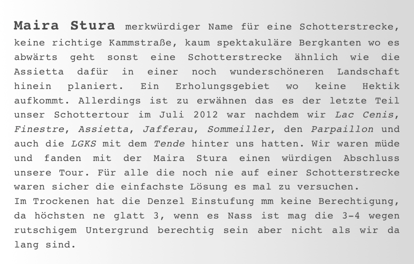 Maira Stura merkwürdiger Name für eine Schotterstrecke, keine richtige Kammstraße, kaum spektakuläre Bergkanten wo es abwärts geht sonst eine Schotterstrecke ähnlich wie die Assietta dafür in einer noch wunderschöneren Landschaft hinein planiert. Ein Erholungsgebiet wo keine Hektik aufkommt. Allerdings ist zu erwähnen das es der letzte Teil unser Schottertour im Juli 2012 war nachdem wir Lac Cenis, Finestre, Assietta, Jafferau, Sommeiller, den Parpaillon und auch die LGKS mit dem Tende hinter uns hatten. Wir waren müde und fanden mit der Maira Stura einen würdigen Abschluss unsere Tour. Für alle die noch nie auf einer Schotterstrecke waren sicher die einfachste Lösung es mal zu versuchen.
Im Trockenen hat die Denzel Einstufung mm keine Berechtigung, da höchsten ne glatt 3, wenn es Nass ist mag die 3-4 wegen rutschigem Untergrund berechtig sein aber nicht als wir da lang sind.