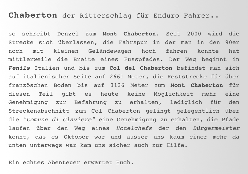 Chaberton der Ritterschlag für Enduro Fahrer..

so schreibt Denzel zum Mont Chaberton. Seit 2000 wird die Strecke sich überlassen, die Fahrspur in der man in den 90er noch mit kleinen Geländewagen hoch fahren konnte hat mittlerweile die Breite eines Fusspfades. Der Weg beginnt in Fenils Italien und bis zum Col del Chaberton befindet man sich auf italienischer Seite auf 2661 Meter, die Reststrecke für über französchen Boden bis auf 3136 Meter zum Mont Chaberton für diesen Teil gibt es heute keine Möglichkeit mehr eine Genehmigung zur Befahrung zu erhalten, lediglich für den Streckenabschnitt zum Col Chaberton gelingt gelegentlich über die "Comune di Claviere" eine Genehmigung zu erhalten, die Pfade laufen über den Weg eines Hotelchefs der den Bürgermeister kennt, das es Oktober war und ausser uns kaum einer mehr da unten unterwegs war kam uns sicher auch zur Hilfe. 

Ein echtes Abenteuer erwartet Euch. 