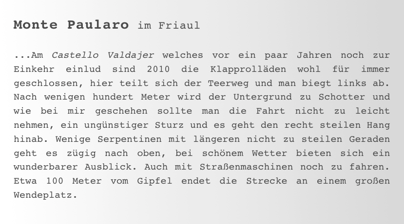 Monte Paularo im Friaul

...Am Castello Valdajer welches vor ein paar Jahren noch zur Einkehr einlud sind 2010 die Klapprolläden wohl für immer geschlossen, hier teilt sich der Teerweg und man biegt links ab. Nach wenigen hundert Meter wird der Untergrund zu Schotter und wie bei mir geschehen sollte man die Fahrt nicht zu leicht nehmen, ein ungünstiger Sturz und es geht den recht steilen Hang hinab. Wenige Serpentinen mit längeren nicht zu steilen Geraden geht es zügig nach oben, bei schönem Wetter bieten sich ein wunderbarer Ausblick. Auch mit Straßenmaschinen noch zu fahren. Etwa 100 Meter vom Gipfel endet die Strecke an einem großen Wendeplatz. 