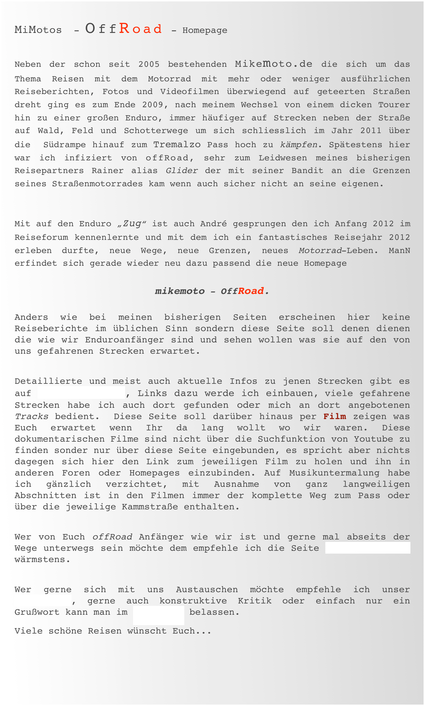 MiMotos  - OffRoad - Homepage 

Neben der schon seit 2005 bestehenden Mikemoto.de die sich um das Thema Reisen mit dem Motorrad mit mehr oder weniger ausführlichen   Reiseberichten, Fotos und Videofilmen überwiegend auf geteerten Straßen dreht ging es zum Ende 2009, nach meinem Wechsel von einem dicken Tourer hin zu einer großen Enduro, immer häufiger auf Strecken neben der Straße auf Wald, Feld und Schotterwege um sich schliesslich im Jahr 2011 über die  Südrampe hinauf zum Tremalzo Pass hoch zu kämpfen. Spätestens hier war ich infiziert von offRoad, sehr zum Leidwesen meines bisherigen Reisepartners Rainer alias Glider der mit seiner Bandit an die Grenzen seines Straßenmotorrades kam wenn auch sicher nicht an seine eigenen.
 
Mit auf den Enduro „Zug“ ist auch André gesprungen den ich Anfang 2012 im Reiseforum kennenlernte und mit dem ich ein fantastisches Reisejahr 2012 erleben durfte, neue Wege, neue Grenzen, neues Motorrad-Leben. ManN erfindet sich gerade wieder neu dazu passend die neue Homepage  
mikemoto - OffRoad. 
 Anders wie bei meinen bisherigen Seiten erscheinen hier keine Reiseberichte im üblichen Sinn sondern diese Seite soll denen dienen die wie wir Enduroanfänger sind und sehen wollen was sie auf den von uns gefahrenen Strecken erwartet.  
Detaillierte und meist auch aktuelle Infos zu jenen Strecken gibt es auf alpenrouten.de, Links dazu werde ich einbauen, viele gefahrene Strecken habe ich auch dort gefunden oder mich an dort angebotenen Tracks bedient.  Diese Seite soll darüber hinaus per Film zeigen was Euch erwartet wenn Ihr da lang wollt wo wir waren. Diese dokumentarischen Filme sind nicht über die Suchfunktion von Youtube zu finden sonder nur über diese Seite eingebunden, es spricht aber nichts dagegen sich hier den Link zum jeweiligen Film zu holen und ihn in anderen Foren oder Homepages einzubinden. Auf Musikuntermalung habe ich gänzlich verzichtet, mit Ausnahme von ganz langweiligen Abschnitten ist in den Filmen immer der komplette Weg zum Pass oder über die jeweilige Kammstraße enthalten.   
Wer von Euch offRoad Anfänger wie wir ist und gerne mal abseits der Wege unterwegs sein möchte dem empfehle ich die Seite >Endurotraining wärmstens.  
Wer gerne sich mit uns Austauschen möchte empfehle ich unser Reiseforum, gerne auch konstruktive Kritik oder einfach nur ein Grußwort kann man im Gästebuch belassen.
Viele schöne Reisen wünscht Euch...