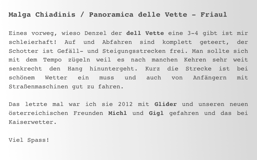 Malga Chiadinis / Panoramica delle Vette - Friaul

Eines vorweg, wieso Denzel der dell Vette eine 3-4 gibt ist mir schleierhaft! Auf und Abfahren sind komplett geteert, der Schotter ist Gefäll- und Steigungsstrecken frei. Man sollte sich mit dem Tempo zügeln weil es nach manchen Kehren sehr weit senkrecht den Hang hinuntergeht. Kurz die Strecke ist bei schönem Wetter ein muss und auch von Anfängern mit Straßenmaschinen gut zu fahren. 

Das letzte mal war ich sie 2012 mit Glider und unseren neuen  österreichischen Freunden Michl und Gigl gefahren und das bei Kaiserwetter. 

Viel Spass!
