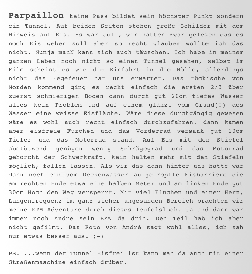 Parpaillon keine Pass bildet sein höchster Punkt sondern ein Tunnel. Auf beiden Seiten stehen große Schilder mit dem Hinweis auf Eis. Es war Juli, wir hatten zwar gelesen das es noch Eis geben soll aber so recht glauben wollte ich das nicht. Nunja manN kann sich auch täuschen. Ich habe in meinem ganzen Leben noch nicht so einen Tunnel gesehen, selbst im Film scheint es wie die Einfahrt in die Hölle, allerdings nicht das Fegefeuer hat uns erwartet. Das tückische von Norden kommend ging es recht einfach die ersten 2/3 über zuerst schmierigen Boden dann durch gut 20cm tiefes Wasser alles kein Problem und auf einem glänzt vom Grund(!) des Wasser eine weisse Eisfläche. Wäre diese durchgängig gewesen wäre es wohl auch recht einfach durchzufahren, dann kamen aber eisfreie Furchen und das Vorderrad versank gut 10cm Tiefer und das Motorrad stand. Auf Eis mit den Stiefel abstützend genügen wenig Schrägegrad und das Motorrad gehorcht der Schwerkraft, kein halten mehr mit den Stiefeln möglich, fallen lassen. Als wir das dann hinter uns hatte war dann noch ein vom Deckenwasser aufgetropfte Eisbarriere die am rechten Ende etwa eine halben Meter und am linken Ende gut 30cm Hoch den Weg versperrt. Mit viel Fluchen und einer Herz, Lungenfrequenz im ganz sicher ungesunden Bereich brachten wir meine KTM Adventure durch dieses Teufelsloch. Ja und dann war immer noch Andre sein BMW da drin. Den Teil hab ich aber nicht gefilmt. Das Foto von André sagt wohl alles, ich sah nur etwas besser aus. ;-)

PS. ...wenn der Tunnel Eisfrei ist kann man da auch mit einer Straßenmaschine einfach drüber.