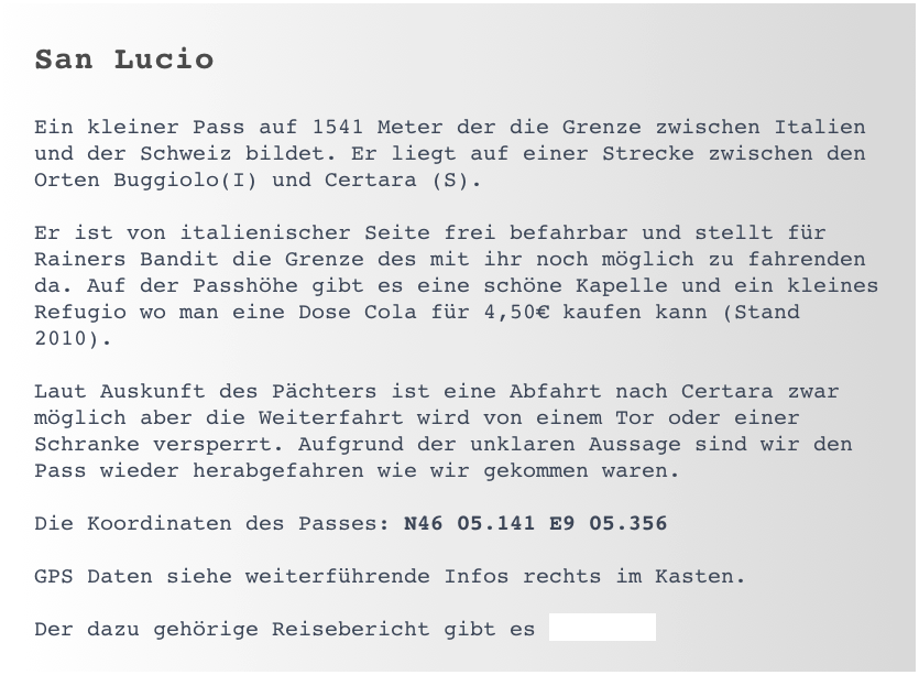 San Lucio

Ein kleiner Pass auf 1541 Meter der die Grenze zwischen Italien und der Schweiz bildet. Er liegt auf einer Strecke zwischen den Orten Buggiolo(I) und Certara (S).

Er ist von italienischer Seite frei befahrbar und stellt für Rainers Bandit die Grenze des mit ihr noch möglich zu fahrenden da. Auf der Passhöhe gibt es eine schöne Kapelle und ein kleines Refugio wo man eine Dose Cola für 4,50€ kaufen kann (Stand 2010).

Laut Auskunft des Pächters ist eine Abfahrt nach Certara zwar möglich aber die Weiterfahrt wird von einem Tor oder einer Schranke versperrt. Aufgrund der unklaren Aussage sind wir den Pass wieder herabgefahren wie wir gekommen waren. 

Die Koordinaten des Passes: N46 05.141 E9 05.356

GPS Daten siehe weiterführende Infos rechts im Kasten. 

Der dazu gehörige Reisebericht gibt es >>hier<<