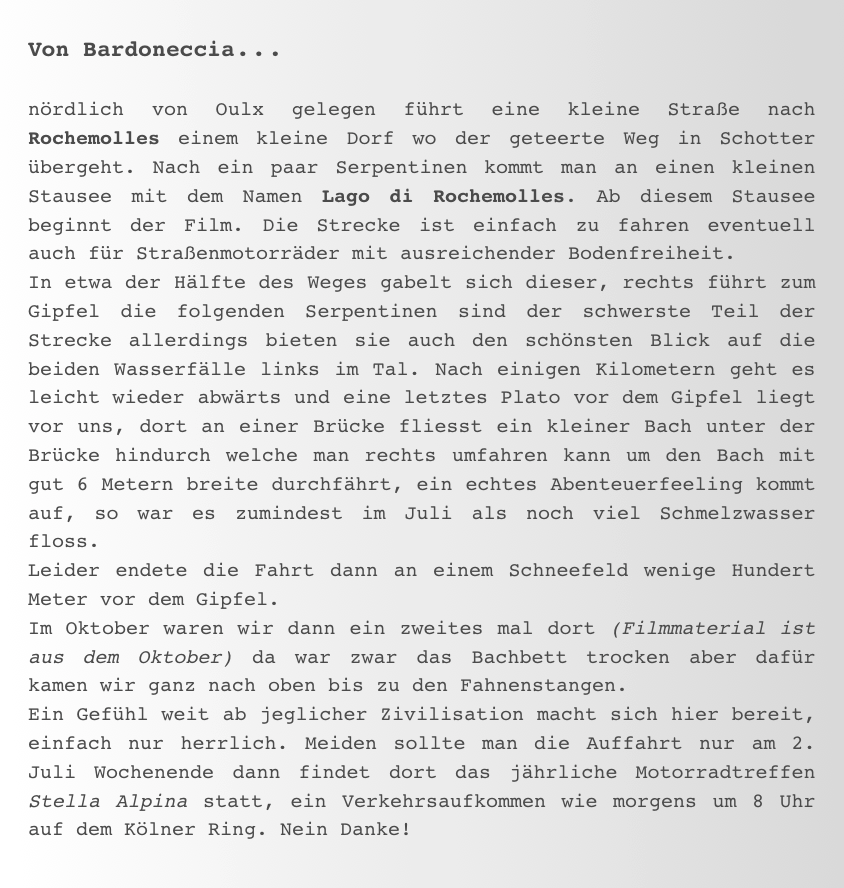 Von Bardoneccia...

nördlich von Oulx gelegen führt eine kleine Straße nach Rochemolles einem kleine Dorf wo der geteerte Weg in Schotter übergeht. Nach ein paar Serpentinen kommt man an einen kleinen Stausee mit dem Namen Lago di Rochemolles. Ab diesem Stausee beginnt der Film. Die Strecke ist einfach zu fahren eventuell auch für Straßenmotorräder mit ausreichender Bodenfreiheit. 
In etwa der Hälfte des Weges gabelt sich dieser, rechts führt zum Gipfel die folgenden Serpentinen sind der schwerste Teil der Strecke allerdings bieten sie auch den schönsten Blick auf die beiden Wasserfälle links im Tal. Nach einigen Kilometern geht es leicht wieder abwärts und eine letztes Plato vor dem Gipfel liegt vor uns, dort an einer Brücke fliesst ein kleiner Bach unter der Brücke hindurch welche man rechts umfahren kann um den Bach mit gut 6 Metern breite durchfährt, ein echtes Abenteuerfeeling kommt auf, so war es zumindest im Juli als noch viel Schmelzwasser floss.  Leider endete die Fahrt dann an einem Schneefeld wenige Hundert Meter vor dem Gipfel. 
Im Oktober waren wir dann ein zweites mal dort (Filmmaterial ist aus dem Oktober) da war zwar das Bachbett trocken aber dafür kamen wir ganz nach oben bis zu den Fahnenstangen. 
Ein Gefühl weit ab jeglicher Zivilisation macht sich hier bereit, einfach nur herrlich. Meiden sollte man die Auffahrt nur am 2. Juli Wochenende dann findet dort das jährliche Motorradtreffen Stella Alpina statt, ein Verkehrsaufkommen wie morgens um 8 Uhr auf dem Kölner Ring. Nein Danke!