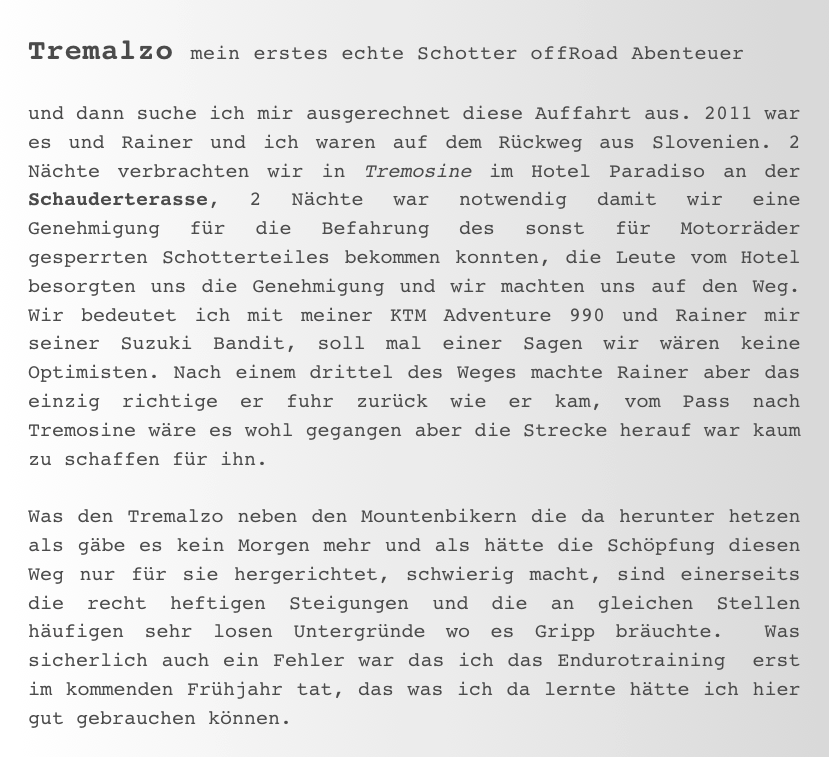 Tremalzo mein erstes echte Schotter offRoad Abenteuer

und dann suche ich mir ausgerechnet diese Auffahrt aus. 2011 war es und Rainer und ich waren auf dem Rückweg aus Slovenien. 2 Nächte verbrachten wir in Tremosine im Hotel Paradiso an der Schauderterasse, 2 Nächte war notwendig damit wir eine Genehmigung für die Befahrung des sonst für Motorräder gesperrten Schotterteiles bekommen konnten, die Leute vom Hotel besorgten uns die Genehmigung und wir machten uns auf den Weg. Wir bedeutet ich mit meiner KTM Adventure 990 und Rainer mir seiner Suzuki Bandit, soll mal einer Sagen wir wären keine Optimisten. Nach einem drittel des Weges machte Rainer aber das einzig richtige er fuhr zurück wie er kam, vom Pass nach Tremosine wäre es wohl gegangen aber die Strecke herauf war kaum zu schaffen für ihn. 

Was den Tremalzo neben den Mountenbikern die da herunter hetzen als gäbe es kein Morgen mehr und als hätte die Schöpfung diesen Weg nur für sie hergerichtet, schwierig macht, sind einerseits die recht heftigen Steigungen und die an gleichen Stellen häufigen sehr losen Untergründe wo es Gripp bräuchte.  Was sicherlich auch ein Fehler war das ich das Endurotraining  erst im kommenden Frühjahr tat, das was ich da lernte hätte ich hier gut gebrauchen können. 